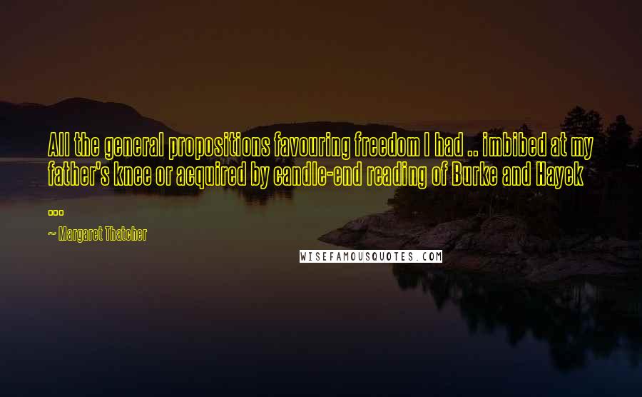 Margaret Thatcher Quotes: All the general propositions favouring freedom I had .. imbibed at my father's knee or acquired by candle-end reading of Burke and Hayek ...