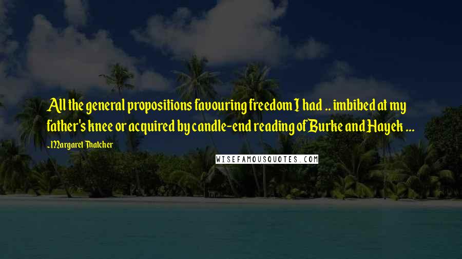 Margaret Thatcher Quotes: All the general propositions favouring freedom I had .. imbibed at my father's knee or acquired by candle-end reading of Burke and Hayek ...