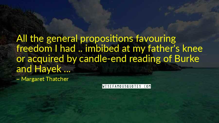 Margaret Thatcher Quotes: All the general propositions favouring freedom I had .. imbibed at my father's knee or acquired by candle-end reading of Burke and Hayek ...