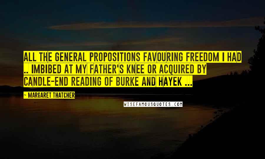 Margaret Thatcher Quotes: All the general propositions favouring freedom I had .. imbibed at my father's knee or acquired by candle-end reading of Burke and Hayek ...