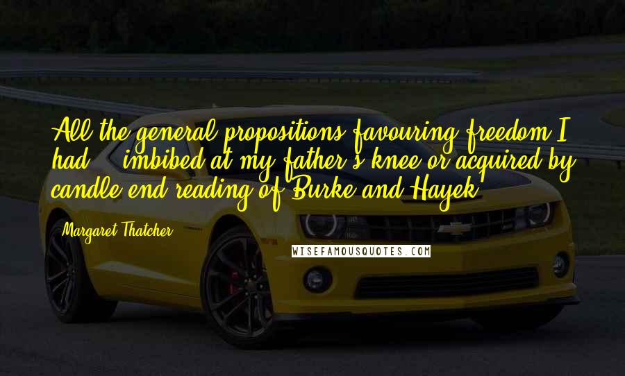 Margaret Thatcher Quotes: All the general propositions favouring freedom I had .. imbibed at my father's knee or acquired by candle-end reading of Burke and Hayek ...