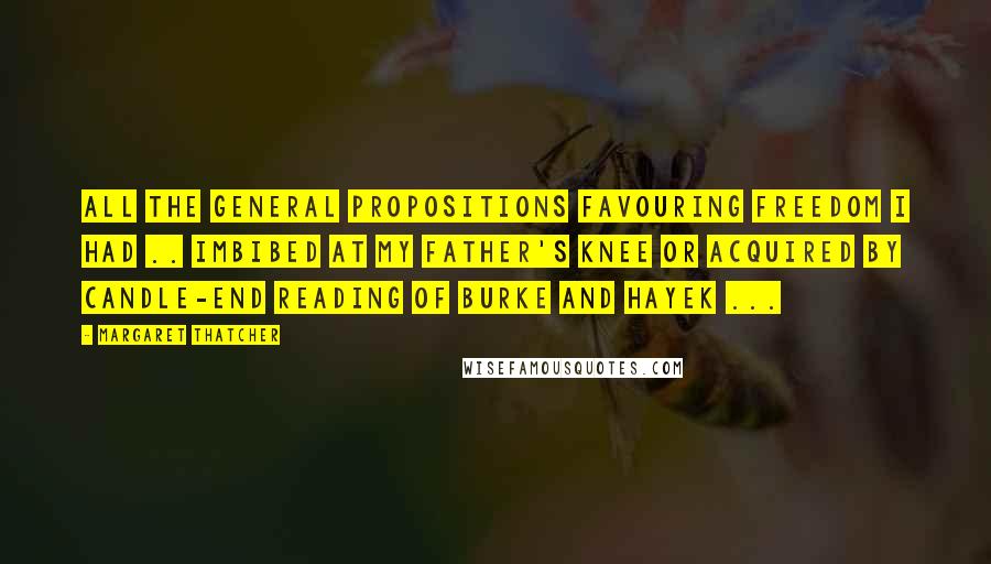 Margaret Thatcher Quotes: All the general propositions favouring freedom I had .. imbibed at my father's knee or acquired by candle-end reading of Burke and Hayek ...