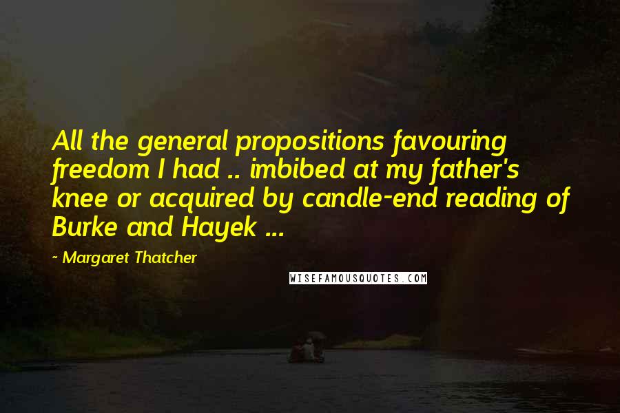 Margaret Thatcher Quotes: All the general propositions favouring freedom I had .. imbibed at my father's knee or acquired by candle-end reading of Burke and Hayek ...