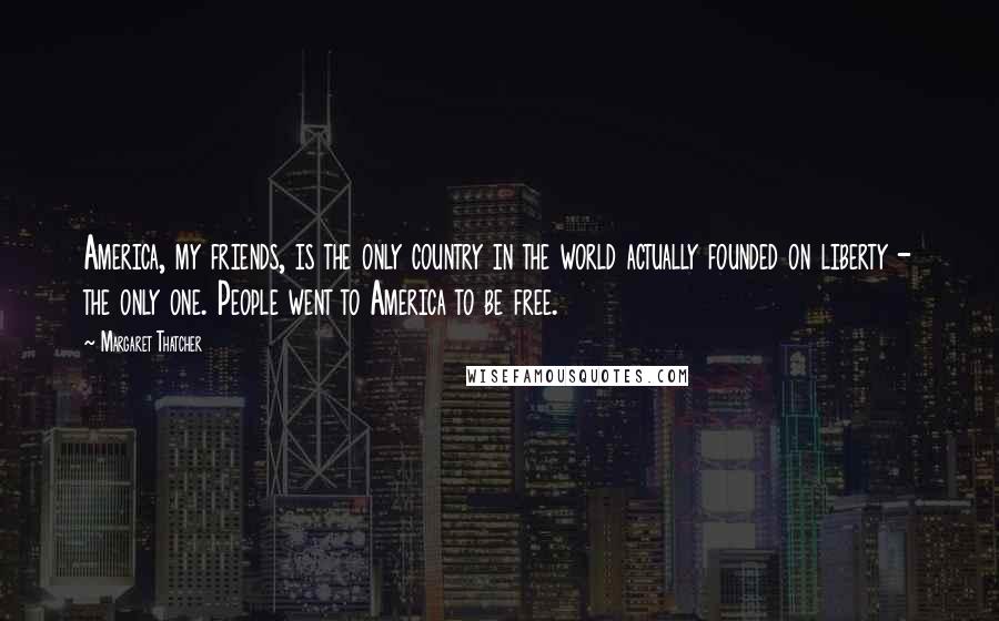 Margaret Thatcher Quotes: America, my friends, is the only country in the world actually founded on liberty - the only one. People went to America to be free.