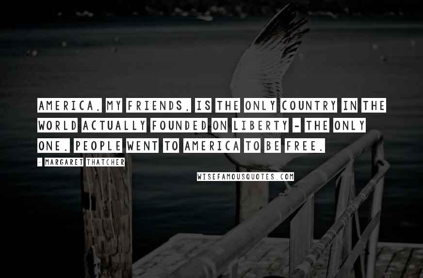 Margaret Thatcher Quotes: America, my friends, is the only country in the world actually founded on liberty - the only one. People went to America to be free.