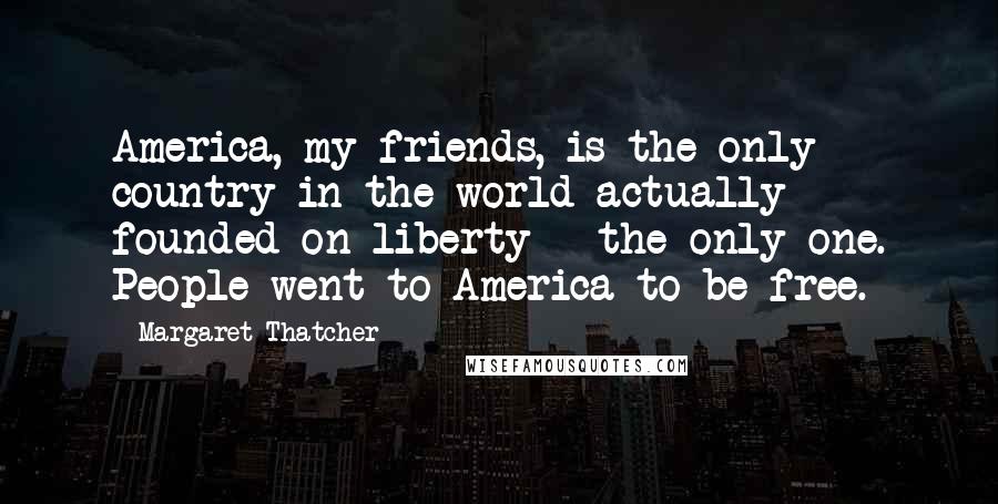 Margaret Thatcher Quotes: America, my friends, is the only country in the world actually founded on liberty - the only one. People went to America to be free.