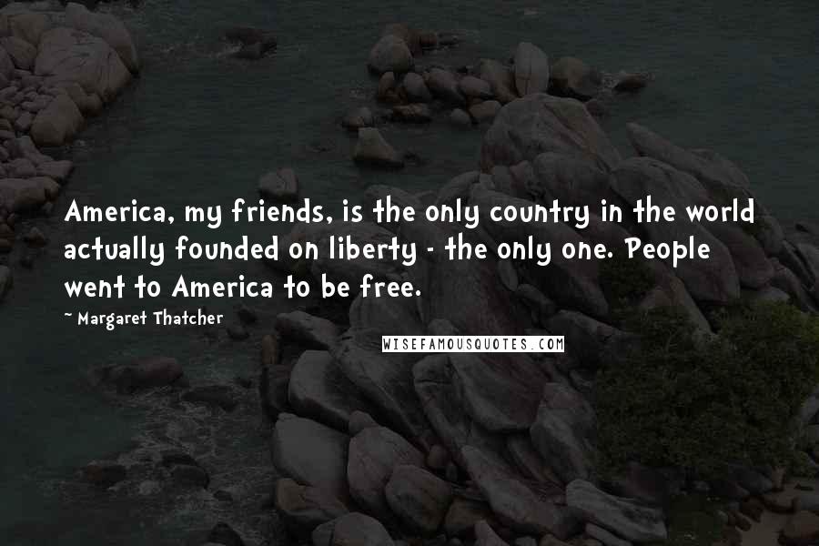 Margaret Thatcher Quotes: America, my friends, is the only country in the world actually founded on liberty - the only one. People went to America to be free.