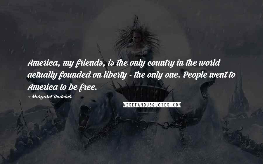 Margaret Thatcher Quotes: America, my friends, is the only country in the world actually founded on liberty - the only one. People went to America to be free.