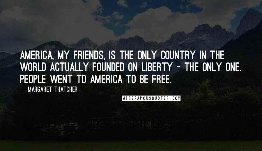 Margaret Thatcher Quotes: America, my friends, is the only country in the world actually founded on liberty - the only one. People went to America to be free.