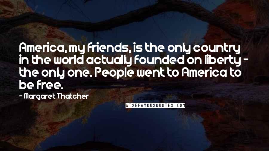 Margaret Thatcher Quotes: America, my friends, is the only country in the world actually founded on liberty - the only one. People went to America to be free.