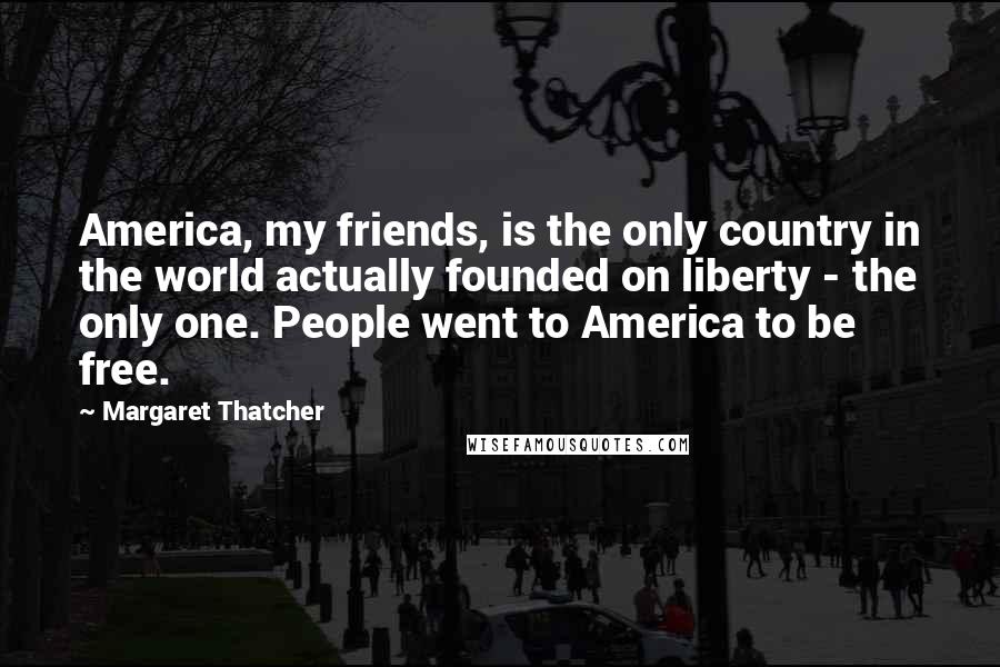 Margaret Thatcher Quotes: America, my friends, is the only country in the world actually founded on liberty - the only one. People went to America to be free.