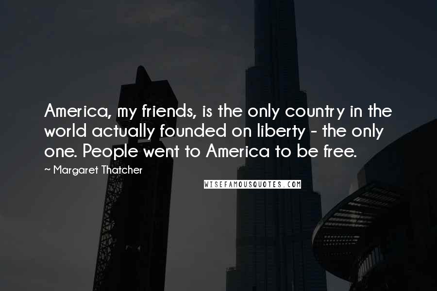 Margaret Thatcher Quotes: America, my friends, is the only country in the world actually founded on liberty - the only one. People went to America to be free.