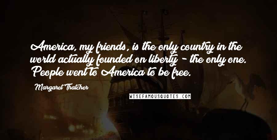 Margaret Thatcher Quotes: America, my friends, is the only country in the world actually founded on liberty - the only one. People went to America to be free.
