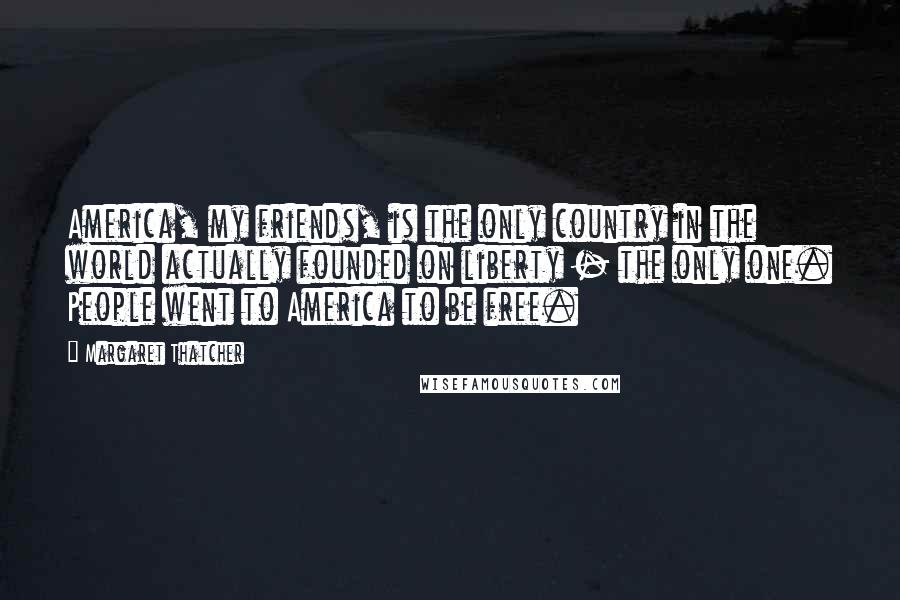 Margaret Thatcher Quotes: America, my friends, is the only country in the world actually founded on liberty - the only one. People went to America to be free.