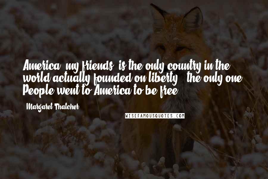 Margaret Thatcher Quotes: America, my friends, is the only country in the world actually founded on liberty - the only one. People went to America to be free.