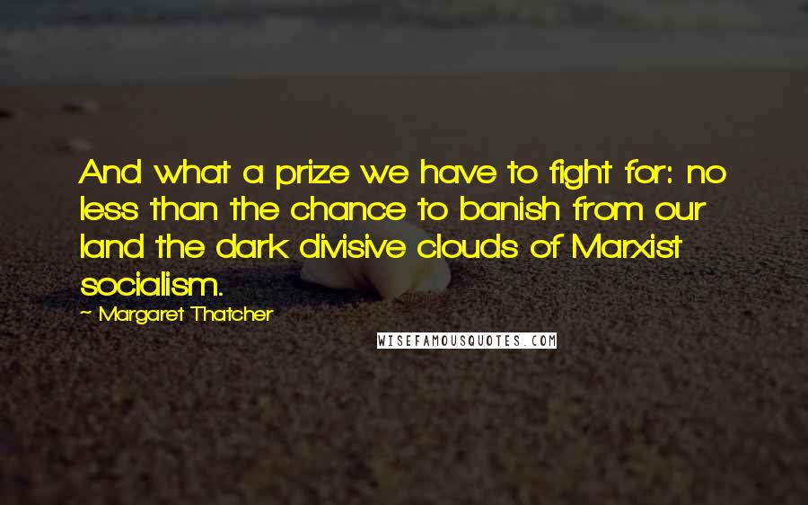 Margaret Thatcher Quotes: And what a prize we have to fight for: no less than the chance to banish from our land the dark divisive clouds of Marxist socialism.