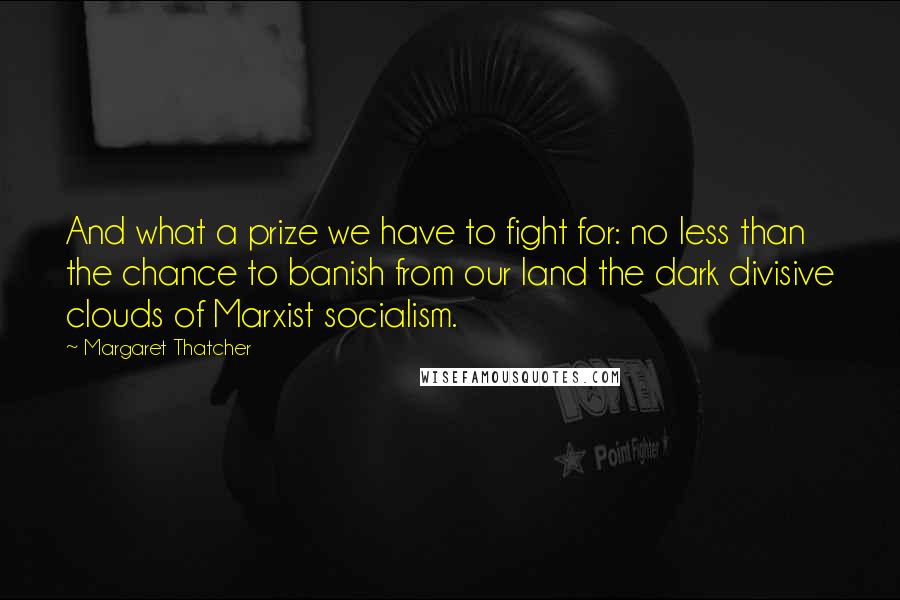 Margaret Thatcher Quotes: And what a prize we have to fight for: no less than the chance to banish from our land the dark divisive clouds of Marxist socialism.