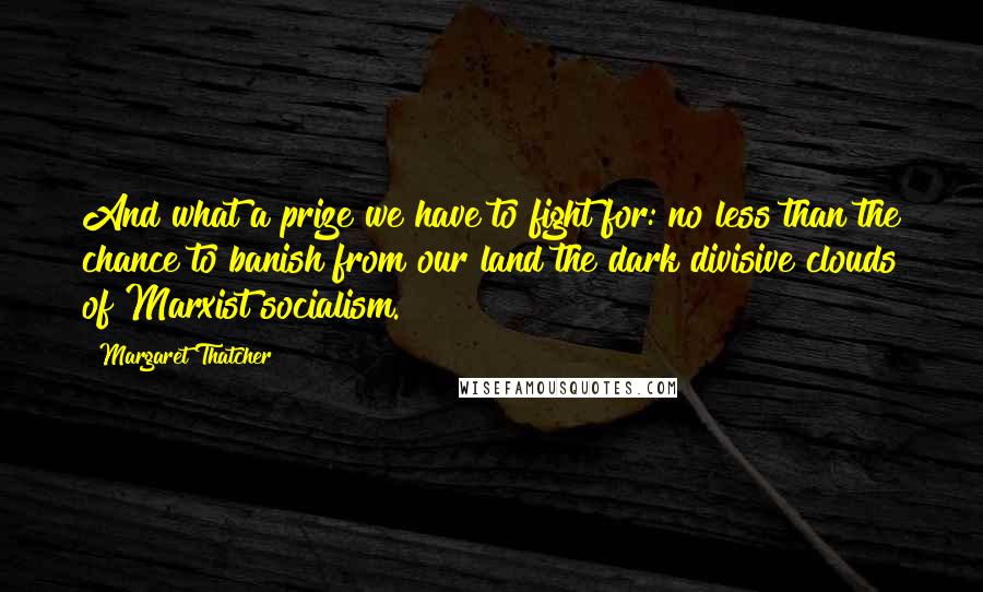 Margaret Thatcher Quotes: And what a prize we have to fight for: no less than the chance to banish from our land the dark divisive clouds of Marxist socialism.