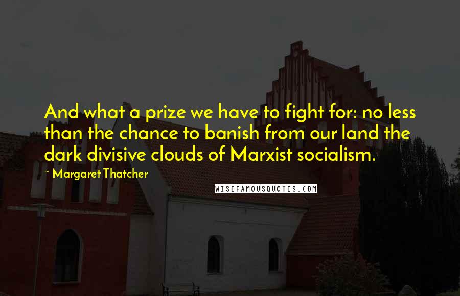 Margaret Thatcher Quotes: And what a prize we have to fight for: no less than the chance to banish from our land the dark divisive clouds of Marxist socialism.