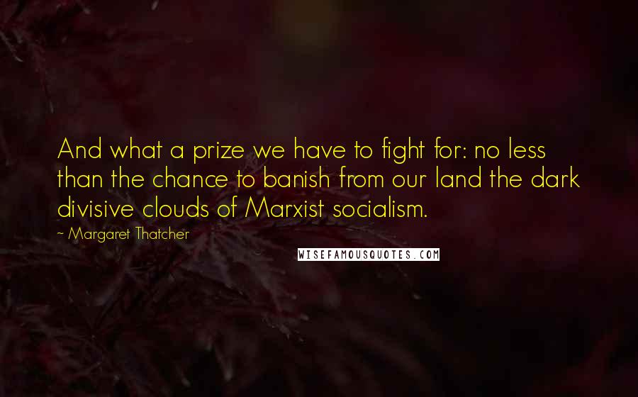 Margaret Thatcher Quotes: And what a prize we have to fight for: no less than the chance to banish from our land the dark divisive clouds of Marxist socialism.