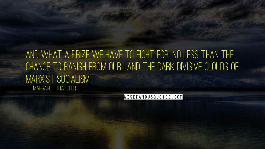 Margaret Thatcher Quotes: And what a prize we have to fight for: no less than the chance to banish from our land the dark divisive clouds of Marxist socialism.