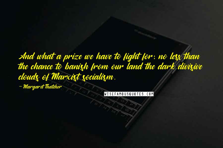 Margaret Thatcher Quotes: And what a prize we have to fight for: no less than the chance to banish from our land the dark divisive clouds of Marxist socialism.