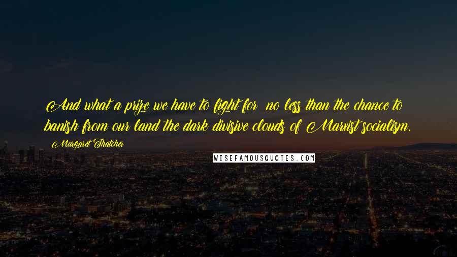 Margaret Thatcher Quotes: And what a prize we have to fight for: no less than the chance to banish from our land the dark divisive clouds of Marxist socialism.