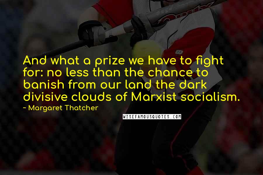 Margaret Thatcher Quotes: And what a prize we have to fight for: no less than the chance to banish from our land the dark divisive clouds of Marxist socialism.