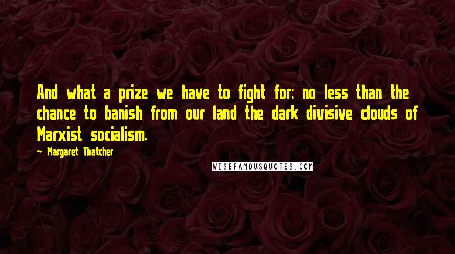 Margaret Thatcher Quotes: And what a prize we have to fight for: no less than the chance to banish from our land the dark divisive clouds of Marxist socialism.