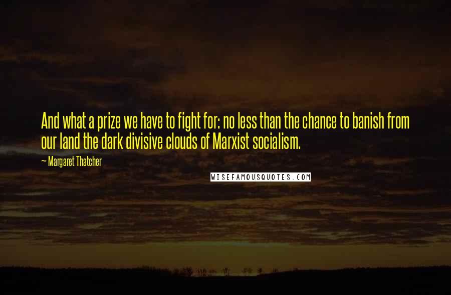 Margaret Thatcher Quotes: And what a prize we have to fight for: no less than the chance to banish from our land the dark divisive clouds of Marxist socialism.