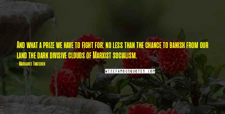 Margaret Thatcher Quotes: And what a prize we have to fight for: no less than the chance to banish from our land the dark divisive clouds of Marxist socialism.