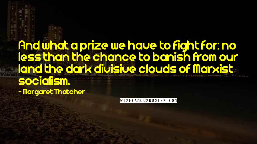 Margaret Thatcher Quotes: And what a prize we have to fight for: no less than the chance to banish from our land the dark divisive clouds of Marxist socialism.