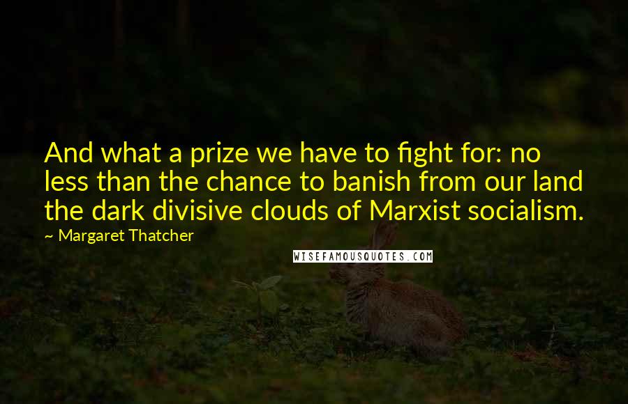 Margaret Thatcher Quotes: And what a prize we have to fight for: no less than the chance to banish from our land the dark divisive clouds of Marxist socialism.