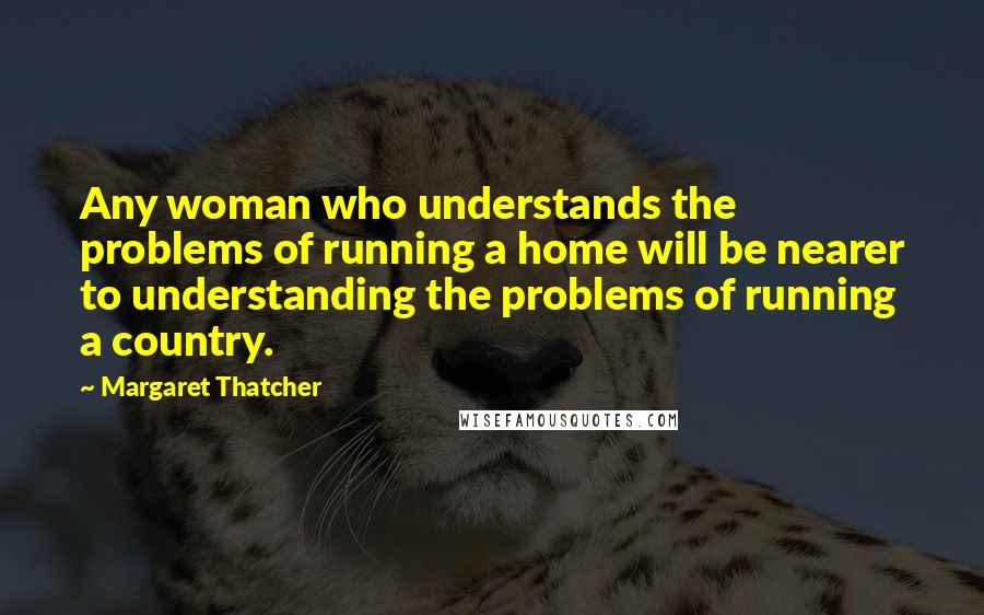 Margaret Thatcher Quotes: Any woman who understands the problems of running a home will be nearer to understanding the problems of running a country.