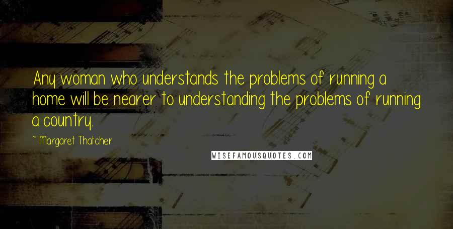 Margaret Thatcher Quotes: Any woman who understands the problems of running a home will be nearer to understanding the problems of running a country.