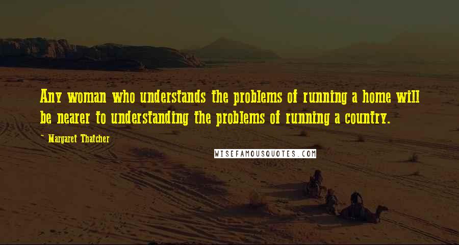 Margaret Thatcher Quotes: Any woman who understands the problems of running a home will be nearer to understanding the problems of running a country.