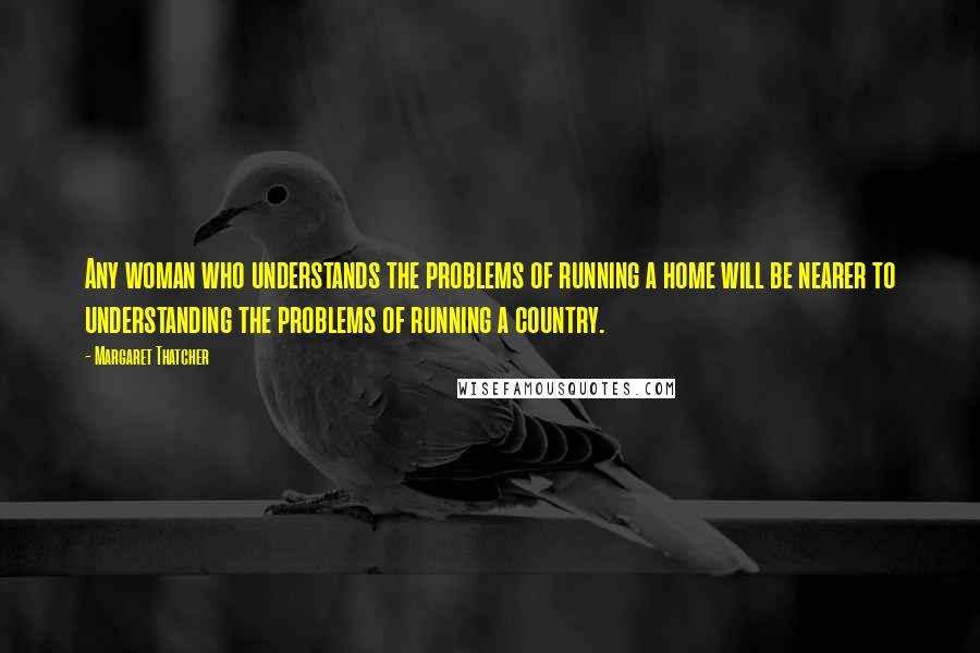 Margaret Thatcher Quotes: Any woman who understands the problems of running a home will be nearer to understanding the problems of running a country.