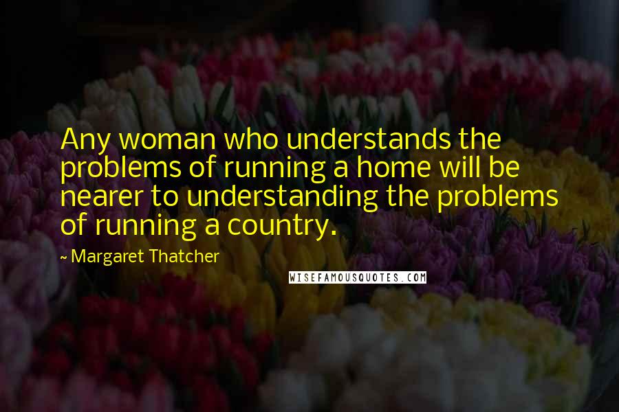 Margaret Thatcher Quotes: Any woman who understands the problems of running a home will be nearer to understanding the problems of running a country.