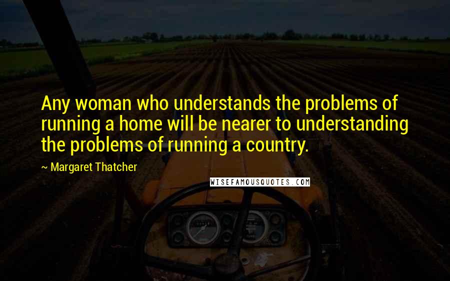 Margaret Thatcher Quotes: Any woman who understands the problems of running a home will be nearer to understanding the problems of running a country.