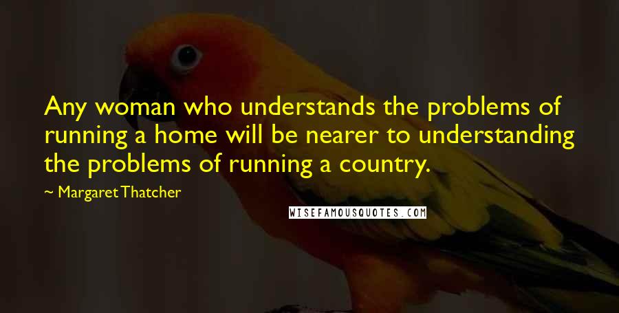 Margaret Thatcher Quotes: Any woman who understands the problems of running a home will be nearer to understanding the problems of running a country.
