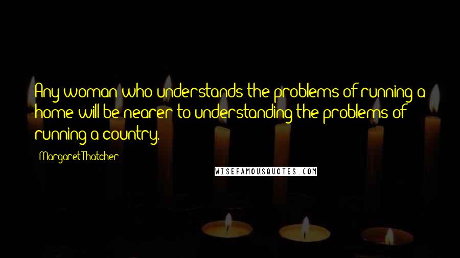 Margaret Thatcher Quotes: Any woman who understands the problems of running a home will be nearer to understanding the problems of running a country.