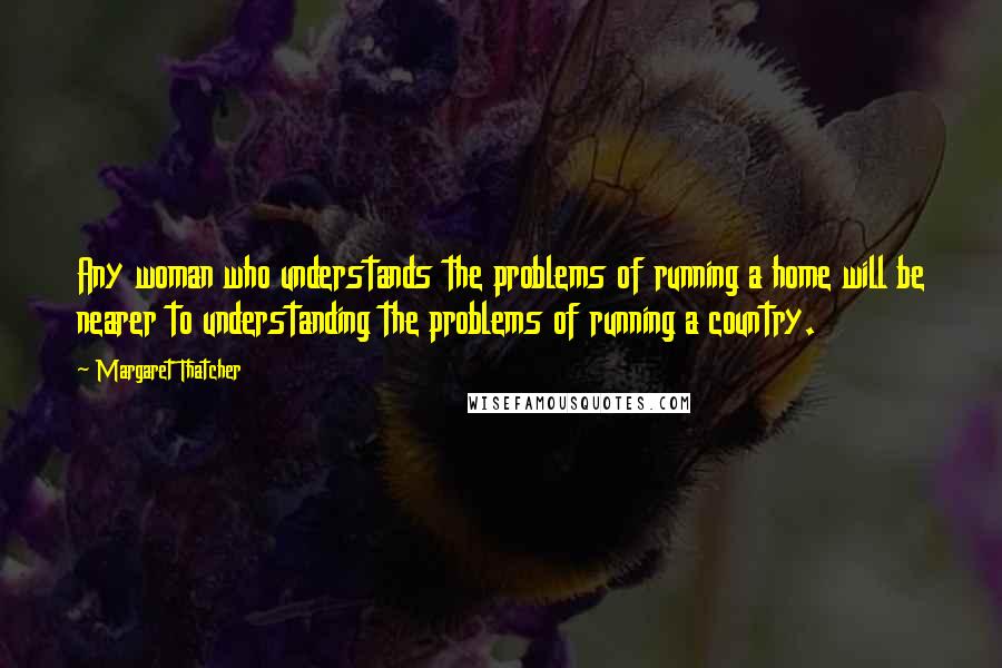 Margaret Thatcher Quotes: Any woman who understands the problems of running a home will be nearer to understanding the problems of running a country.