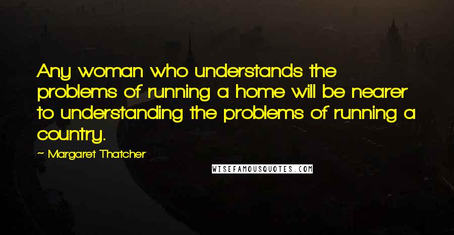 Margaret Thatcher Quotes: Any woman who understands the problems of running a home will be nearer to understanding the problems of running a country.