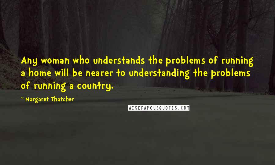 Margaret Thatcher Quotes: Any woman who understands the problems of running a home will be nearer to understanding the problems of running a country.