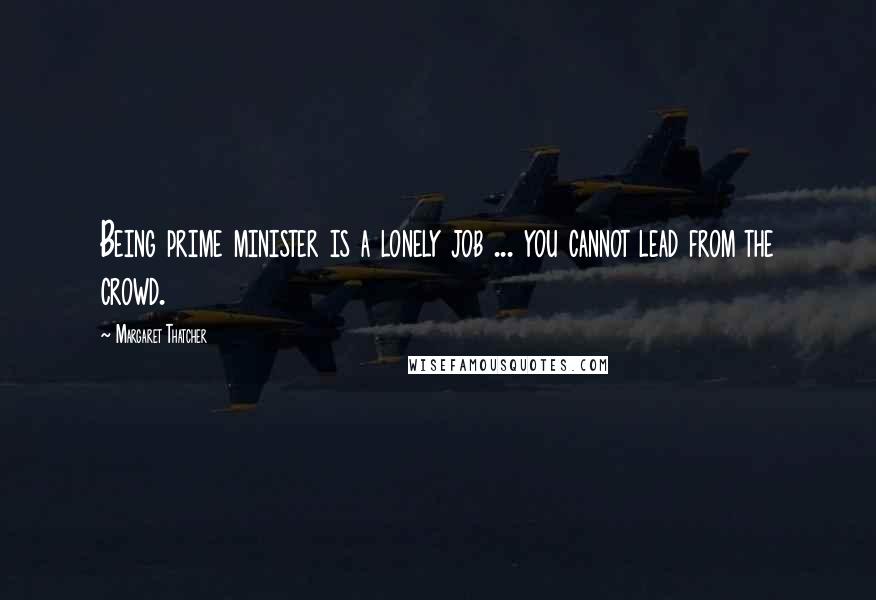 Margaret Thatcher Quotes: Being prime minister is a lonely job ... you cannot lead from the crowd.