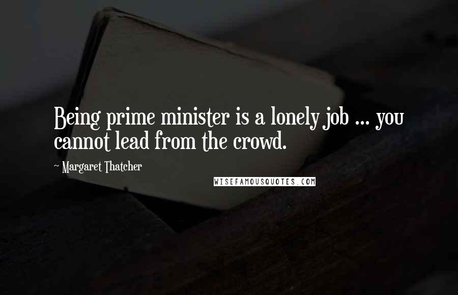 Margaret Thatcher Quotes: Being prime minister is a lonely job ... you cannot lead from the crowd.