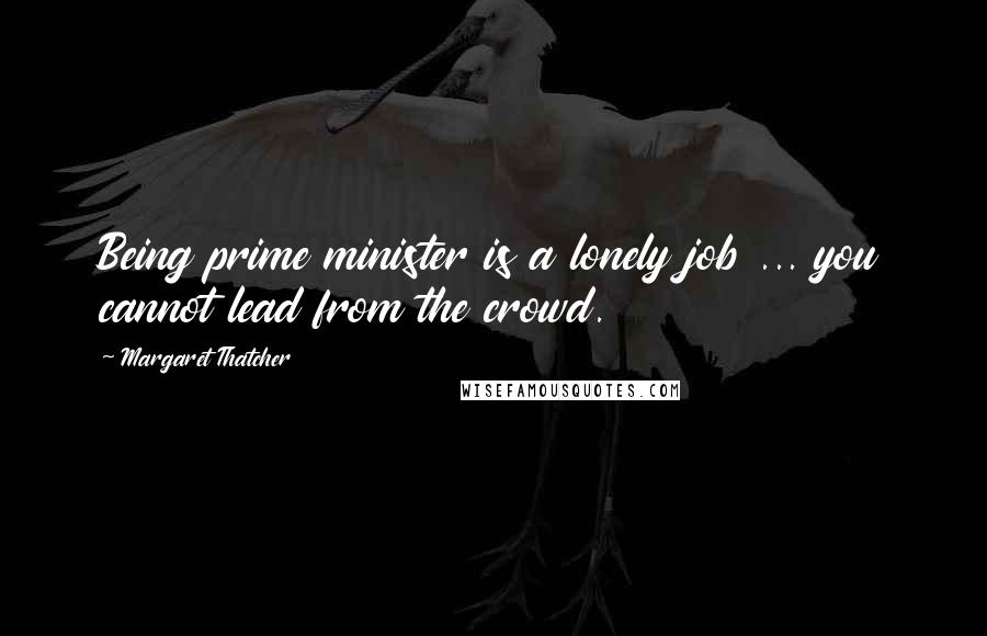 Margaret Thatcher Quotes: Being prime minister is a lonely job ... you cannot lead from the crowd.