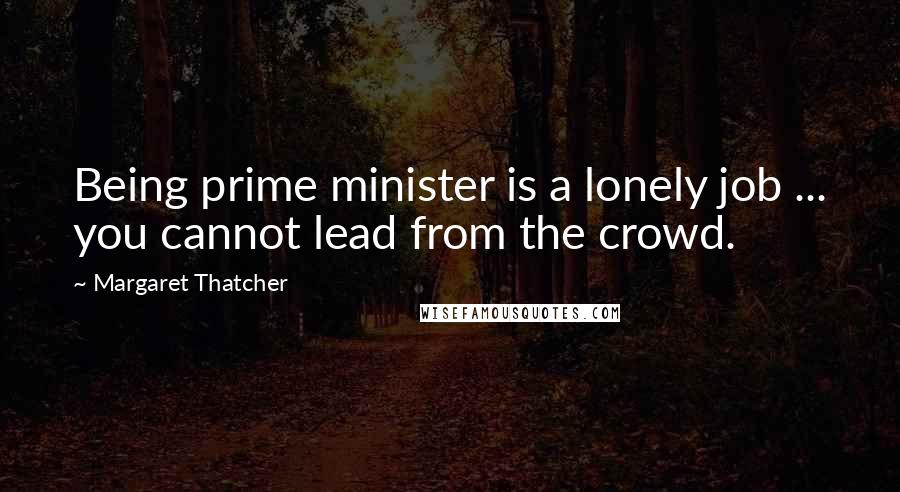 Margaret Thatcher Quotes: Being prime minister is a lonely job ... you cannot lead from the crowd.