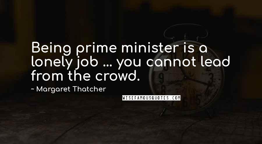 Margaret Thatcher Quotes: Being prime minister is a lonely job ... you cannot lead from the crowd.