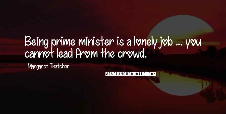 Margaret Thatcher Quotes: Being prime minister is a lonely job ... you cannot lead from the crowd.